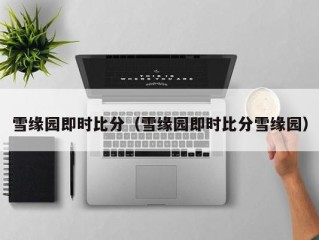 雪缘园即时比分（雪缘园即时比分雪缘园）