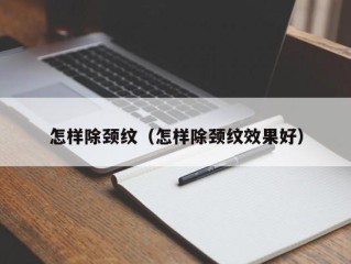 怎样除颈纹（怎样除颈纹效果好）