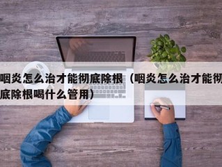咽炎怎么治才能彻底除根（咽炎怎么治才能彻底除根喝什么管用）