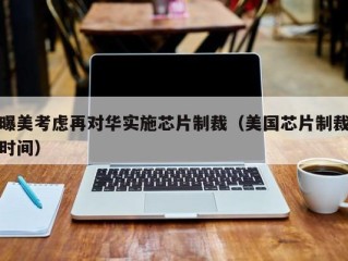 曝美考虑再对华实施芯片制裁（美国芯片制裁时间）