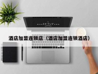 酒店加盟连锁店（酒店加盟连锁酒店）