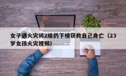 女子遇火灾将2娃扔下楼获救自己身亡（23岁女孩火灾视频）