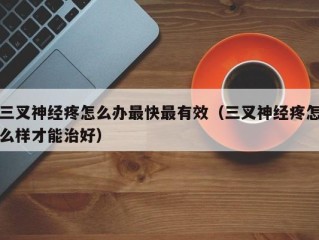 三叉神经疼怎么办最快最有效（三叉神经疼怎么样才能治好）