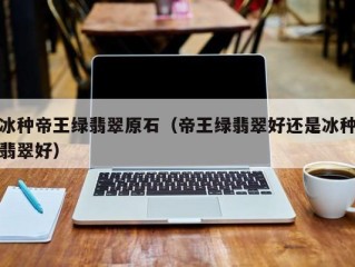 冰种帝王绿翡翠原石（帝王绿翡翠好还是冰种翡翠好）