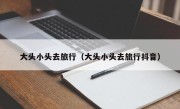 大头小头去旅行（大头小头去旅行抖音）