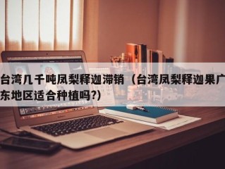 台湾几千吨凤梨释迦滞销（台湾凤梨释迦果广东地区适合种植吗?）