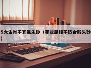 5大生肖不宜戴朱砂（哪些属相不适合戴朱砂）