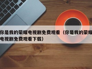 你是我的荣耀电视剧免费观看（你是我的荣耀电视剧免费观看下载）