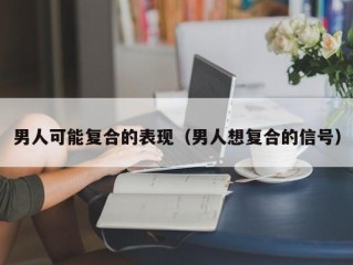 男人可能复合的表现（男人想复合的信号）