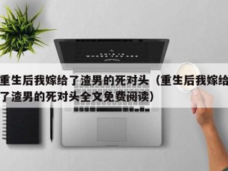 重生后我嫁给了渣男的死对头（重生后我嫁给了渣男的死对头全文免费阅读）