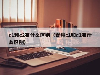 c1和c2有什么区别（胃镜c1和c2有什么区别）