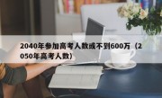 2040年参加高考人数或不到600万（2050年高考人数）