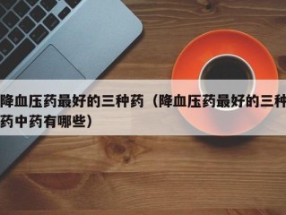 降血压药最好的三种药（降血压药最好的三种药中药有哪些）