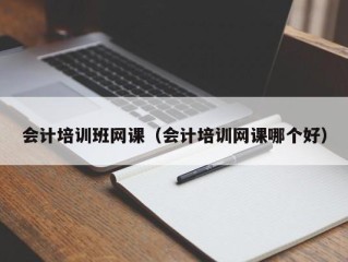 会计培训班网课（会计培训网课哪个好）