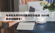 电商巨头开打618最惨烈价格战（618电商成交额排名）
