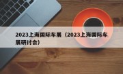 2023上海国际车展（2023上海国际车展研讨会）