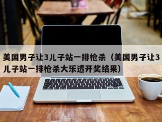 美国男子让3儿子站一排枪杀（美国男子让3儿子站一排枪杀大乐透开奖结果）