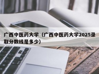 广西中医药大学（广西中医药大学2025录取分数线是多少）
