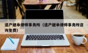 遗产继承律师事务所（遗产继承律师事务所咨询免费）