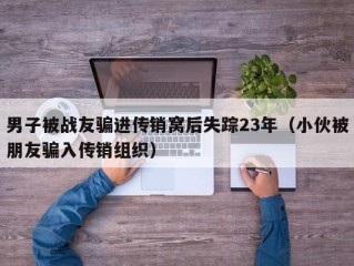 男子被战友骗进传销窝后失踪23年（小伙被朋友骗入传销组织）