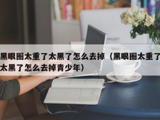 黑眼圈太重了太黑了怎么去掉（黑眼圈太重了太黑了怎么去掉青少年）