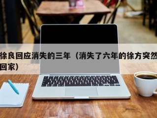 徐良回应消失的三年（消失了六年的徐方突然回家）