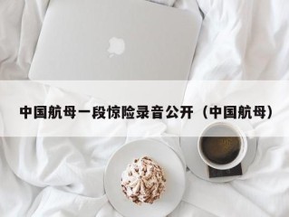 中国航母一段惊险录音公开（中国航母）