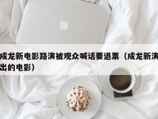 成龙新电影路演被观众喊话要退票（成龙新演出的电影）