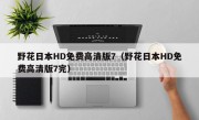 野花日本HD免费高清版7（野花日本HD免费高清版7完）