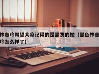 林志玲希望大家记得的是黑发的她（黑色林志玲怎么样了）