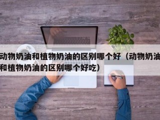 动物奶油和植物奶油的区别哪个好（动物奶油和植物奶油的区别哪个好吃）