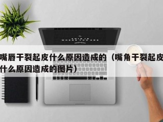 嘴唇干裂起皮什么原因造成的（嘴角干裂起皮什么原因造成的图片）