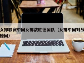 女排联赛中国女排战胜德国队（女排中国对战德国）