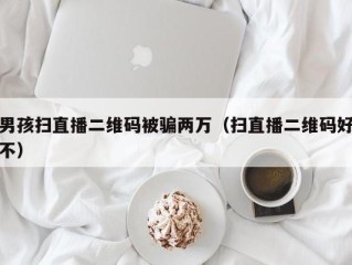 男孩扫直播二维码被骗两万（扫直播二维码好不）