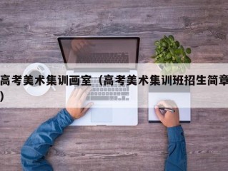 高考美术集训画室（高考美术集训班招生简章）
