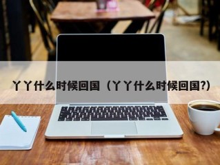 丫丫什么时候回国（丫丫什么时候回国?）
